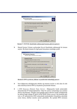 Resim1.7: SYSVOL klasörünün saklanacağı konumu gösteren pencere

   Shared System Volume sayfasından Sysvol klasörünün saklanacağı bir konum
    seçiniz. Bu klasör domain ile ilgili genel dosyaların tutulduğu yerdir.




    Resim1.8: DNS ayarlarını yükleme seçeneklerinin bulunduğu pencere

   Next düğmesine tıkladığınızda sihirbaz ağ ortamını inceler ve etki alanı ile etki
    alanı denetleyicilerini DNS’ye kaydetme girişiminde bulunur.

   ( DNS Sunucusu (Domain Name Server) : Bilgisayarlar kendi aralarındaki
    iletişimlerinde IP kullanmaktadırlar. Fakat bu işimizi zorlaştırdığı için isimlere
    ihtiyaç duyulmuştur. Örneğin www.google.com.tr adresini açmak istediğimizde
    bu adresin bağlı olduğu IP adresi yerine direkt ismini yazıyor. Bu örnekteki gibi
    isim ve IP eşlemelerinin DNS sunucularda tutulmaktadır.) Kaydolma işleminde
    sorun olursa, sihirbaz tanımla sayfası görüntüler. Bu sayfada DNS sorununu
                                     8
 