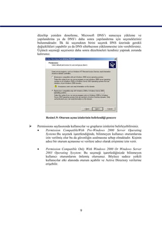 düzeltip yeniden denetleme, Microsoft DNS’i sunucuya yükleme ve
    yapılandırma ya da DNS’i daha sonra yapılandırma için seçenekleriniz
    bulunmaktadır. İlk iki seçenekten birini seçerek DNS üzerinde gerekli
    değişiklikleri yapabilir ya da DNS sihirbazının yüklenmesine izin verebilirsiniz.
    Üçüncü seçeneği seçerseniz daha sonra düzeltmeleri kendiniz yapmak zorunda
    kalırsınız.




          Resim1.9: Oturum açma izinlerinin belirlendiği pencere

   Permissions sayfasınında kullanıcılar ve grupların izinlerini belirleyebilirsiniz.
         Permission CompatibleWith Pre-Windows 2000 Server Operating
          Systems:Bu seçenek işaretlendiğinde, bilinmeyen kullanıcı oturumlarına
          izin verilmiş olur bu da güvenliğin azalmasına sebep olmaktadır. Kişinin
          adsız bir oturum açmasına ve verilere adsız olarak erişimine izin verir.

         Permission Compatible Only With Windows 2000 Or Windows Server
          2003 Operating Sysytem: Bu seçeneği işaretlediğinizde bilinmeyen
          kullanıcı oturumlarını önlemiş olursunuz. Böylece sadece yetkili
          kullanıcılar etki alanında oturum açabilir ve Active Directory verilerine
          erişebilir.




                                     9
 