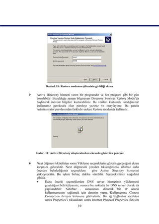 Resim1.10: Restore modunun şifresinin girildiği ekran

   Active Directory hizmeti veren bir programdır ve her program gibi bir gün
    bozulabilir. Bozulduğu zaman bilgisayarı Directory Services Restore Mode’da
    başlatarak mevcut bilgileri kurtarabiliriz. Bu verileri kurtamak istediğinizde
    kullamanız gerekecek olan parolayı yazınız ve onaylayınız. Bu parola
    Administrator parolasından farklıdır sadece Restore modunda kullanılır.




    Resim1.11: Active Directory oluşturulurken ekranda gösterilen pencere


   Next düğmesi tıkladıktan sonra Yükleme seçeneklerini gözden geçeceğini ekran
    karşınıza gelecektir. Next düğmesini yeniden tıkladığınızda sihirbaz daha
    önceden belirlediğimiz seçeneklere          göre Active Directory hizmetini
    yükleyecektir. Bu işlem birkaç dakika sürebilir. Seçenekleriniz aşağıdaki
    gibidir.
          Daha önceki seçeneklerden DNS server hizmetinin yüklenmesi
           gerektiğini belirlediyseniz, sunucu bu noktada bir DNS server olarak da
           yapılandırılır. Sihirbaz , sunucunun, dinamik bir IP adresi
           kullanmamasını sağlamak için denetim yapar. Kullanıyorsa, Choose
           Connection iletişim kutusunu görürsünüz. Bir ağ bağlantısı seçtikten
           sonra Properties’i tıkladıktan sonra Internet Protocol Properties iletişim
                                     10
 