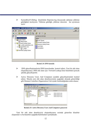      SystemRoot%Debug klasörünün Dcpromo.log dosyasında saklanan yükleme
           günlüğünü inceleyiniz. Yükleme günlüğü, yükleme sürecinin her ayrıntısını
           içerir.




                                Resim1.14: DNS konsolu

           DNS güncelleştirmelerini DNS konsolundan kontrol ediniz. Yeni bir etki alanı
           oluşturduysanız, DNS etki alanı için Forward Lookup Zone klasörünü içerecek
           şekilde güncelleştirilir.

          Active Directory Users And Computers içindeki güncelleştirmeleri kontrol
           ediniz. Mesela yeni etki alanı denetleyicisinin aşağıdaki ekranda gösterildiği
           gibi Domain Contollers Organization Unit içinde listelendiğinden emin olunuz.




               Resim1.15: Active Directory Users And Computers penceresi

      Yeni bir etki alanı denetleyicisi oluşturduysanız resimde gösterilen klasörler
oluşturulur ve bu klasörler aşağıdda belirtilenleri içermektedir.

                                          12
 