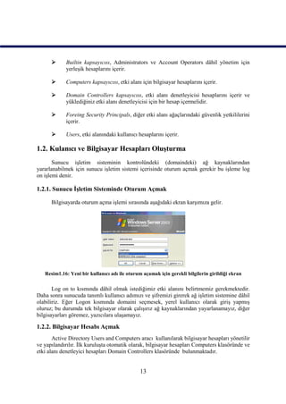      Builtin kapsayıcısı, Administrators ve Account Operators dâhil yönetim için
            yerleşik hesaplarını içerir.

           Computers kapsayıcısı, etki alanı için bilgisayar hesaplarını içerir.

           Domain Controllers kapsayıcısı, etki alanı denetleyicisi hesaplarını içerir ve
            yüklediğiniz etki alanı denetleyicisi için bir hesap içermelidir.

           Foreing Security Principals, diğer etki alanı ağaçlarındaki güvenlik yetkililerini
            içerir.

           Users, etki alanındaki kullanıcı hesaplarını içerir.

1.2. Kulanıcı ve Bilgisayar Hesapları Oluşturma
       Sunucu işletim sisteminin kontrolündeki (domaindeki) ağ kaynaklarından
yararlanabilmek için sunucu işletim sistemi içerisinde oturum açmak gerekir bu işleme log
on işlemi denir.

1.2.1. Sunucu İşletim Sisteminde Oturum Açmak

      Bilgisayarda oturum açma işlemi sırasında aşağıdaki ekran karşımıza gelir.




   Resim1.16: Yeni bir kullanıcı adı ile oturum açamak için gerekli bilgilerin girildiği ekran

       Log on to kısmında dâhil olmak istediğimiz etki alanını belirtmemiz gerekmektedir.
Daha sonra sunucuda tanımlı kullanıcı adımızı ve şifremizi girerek ağ işletim sistemine dâhil
olabiliriz. Eğer Logon kısmında domaini seçmesek, yerel kullanıcı olarak giriş yapmış
oluruz; bu durumda tek bilgisayar olarak çalışırız ağ kaynaklarından yayarlanamayız, diğer
bilgisayarları göremez, yazıcılara ulaşamayız.

1.2.2. Bilgisayar Hesabı Açmak
       Active Directory Users and Computers aracı kullanılarak bilgisayar hesapları yönetilir
ve yapılandırılır. İlk kuruluşta otomatik olarak, bilgisayar hesapları Computers klasöründe ve
etki alanı denetleyici hesapları Domain Controllers klasöründe bulunmaktadır.


                                               13
 