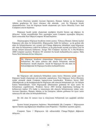 Active Directory içindeki Account Operators, Domain Admins ya da Enterprise
Admins gruplarının bir üyesi olursanız etki alanında           yeni bir bilgisayar hesabı
oluşturabilirsiniz. Yeni bir bilgisayar hesabı oluşturmak için Active Directory Users And
Computers aracını başlatınız.

       Bilgisayar hesabı içinde oluşturmak istediğiniz klasörü farenin sağ düğmesi ile
tıklayınız. Açılan seçeneklerden New seçeneğine sonra Computer seçeneğine tıklayınız.
İşlem sonucunda New Object-Computer Wizard başlatılır.

       Oluşturacağınız bilgisayar hesabının ismini yazınız. Yalnızca Domain Admins üyeleri
bilgisayarı etki alanı ile birleştirebilir. Bilgisayarları farklı bir kullanıcı ya da grubun etki
alanı ile birleştirilmesine izin vermek için Change düğmesine tıkladıktan sonra bilgisayarı
etki alanı ile birleştirmeye yetkili bir kullanıcı ya da grup hesabı seçmek için Select User Or
Group iletişim kutusunu kullanınız. Assign This Computer Account As A Pre-Windows
2000 Computer seçimini, Windows NT sistemleri bu hesabı kullanabiliyorsa yapınız. Daha
Sonra Next butonuna iki kez tıklayınız.

           Bir bilgisayar hesabının oluşturulması bilgisayarı etki alanı ile
           birleştirmez. Bu işlem yalnızca etki alanını birleştirme sürecini
           basitleştiren hesabı oluşturur. Ancak bir bilgisayarı bir etki alanı ile
           birleştirdiğinizde bir bilgisayar hesabını kullanabilirsiniz.




       Bir bilgisayarı etki alanlarıyla birleştikten sonra Active Directory içinde yeni bir
bilgisayar hesabı oluşturmak için tanıtımlar yapmalısınız. Yeni bilgisayar Active Directory
içinde otomatik olarak Computer kapsayıcısına konulacaktır. Windows Server 2003
yüklediğinizde ya da kurduğunuzda bir bilgisayarı etki alanıyla birleştirmek için bir iletişim
kutusu bulunmaktadır. Yerel bilgisayarda administrator grubunun bir üyesi iseniz bu
birleştirmeyi yapabilirsiniz. Windows Server 2003 kimliği doğrulanmış herhangi bir
kullanıcının toplam 10’a kadar iş istasyonunu etki alanıyla birleştirmesine imkân verir.
Account Operators, Domain Admins ya da Enterprise Admins grubunun bir üyesi iseniz
sunucuyu bir etki alanı ile birleştirebilirsiniz.

      Bir etki alanı ile sunucu veya iş istasyonunu birleştirmek için aşağıdaki adımları
yapınız:

      System hizmet programını başlatınız. Masaüstündeki My Computer // Bilgisayarım
öğesini farenin sağ düğmesiyle tıkladıktan sonra Properties // Özellikler seçimini yapınız.

       Computer Name // Bilgisayarın Adı sekmesindeki Change//Değiştir düğmesini
tıklayınız.




                                               14
 