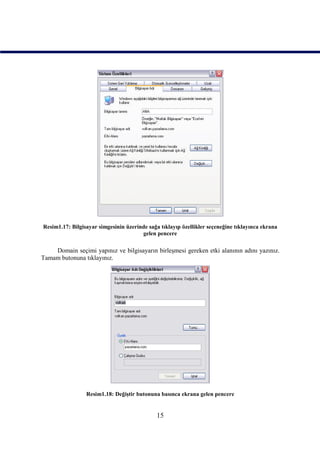 Resim1.17: Bilgisayar simgesinin üzerinde sağa tıklayıp özellikler seçeneğine tıklayınca ekrana
                                       gelen pencere

    Domain seçimi yapınız ve bilgisayarın birleşmesi gereken etki alanının adını yazınız.
Tamam butonuna tıklayınız.




                 Resim1.18: Değiştir butonuna basınca ekrana gelen pencere


                                              15
 