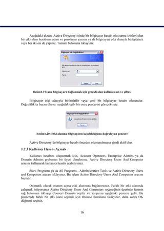 Aşağıdaki ekrana Active Directory içinde bir bilgisayar hesabı oluşturma izinleri olan
bir etki alanı hesabının adını ve parolasını yazınız ya da bilgisayarı etki alanıyla birleştiriniz
veya her ikisini de yapınız. Tamam butonuna tıklayınız.




         Resim1.19:Ana bilgisayara bağlanmak için gerekli olan kullanıcı adı ve şifresi

      Bilgisayar etki alanıyla birleştirilir veya yeni bir bilgisayar hesabı oluturulur.
Değişiklikler başarı olursa aşağıdaki gibi bir onay penceresi göreceksiniz.




            Resim1.20: Etki alanına bilgisayarın kaydolduğunu doğrulayan pencere

      Active Directory’de bilgisayar hesabı önceden oluşturulmuşsa şimdi aktif olur.

1.2.3 Kullanıcı Hesabı Açmak
      Kullanıcı hesabını oluşturmak için, Account Operators, Enterprise Admins ya da
Domain Admins grubunun bir üyesi olmalısınız. Active Directory Users And Computer
aracını kullanarak kullanıcı hesabı açabilirsiniz.

       Start, Programs ya da All Programs , Administrative Tools ve Active Directory Users
and Computers aracını tıklayınız. Bu işlem Active Directory Users And Computers aracını
başlatır.

      Otomatik olarak oturum açma etki alanınıza bağlanırsınız. Farklı bir etki alanında
çalışmak istiyorsanız Active Directory Users And Computers seçeneğinin üzerinde farenin
sağ butonuna tıklayıp Connect Domain seçilir ve karşınıza aşağıdaki pencere gelir. Bu
pencerede farklı bir etki alanı seçmek için Browse butonunu tıklayınız, daha sonra OK
düğmesi seçiniz.


                                               16
 