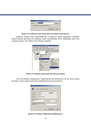 Resim1.21: Kullanıcı hesabı oluşturmak için domain seçilen pencere
      Kullanıcı hesabını artık oluşturabilirsiniz. Kullanıcıyı içinde oluşturmak istediğiniz
klasörü farenin sağ butonu ile tıklayınız açılan seçeneklerden New’i tıkladıktan sonra User
seçimini yapınca New Object-User Wizard’ı başlatılır.




                   Resim1.22: Kullanıcı oluşturmak için izlenecek adımlar


      Yeni bir kullanıcı oluştururken, oluşturulacak olan kullanıcının ilk adı, ikinci adının
baş harfi, soyadı, oturum açma adını aşağıdaki pencereye girmelisiniz.




                      Resim1.23: Kullanıcı bilgilerinin girildiği pencere

                                              17
 