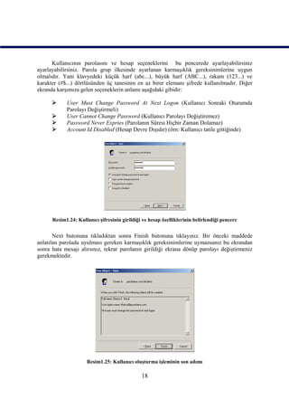 Kullanıcının parolasını ve hesap seçeneklerini bu pencerede ayarlayabilirsiniz
ayarlayabilirsiniz. Parola grup ilkesinde ayarlanan karmaşıklık gereksinimlerine uygun
olmalıdır. Yani klavyedeki küçük harf (abc...), büyük harf (ABC...), rakam (123...) ve
karakter (#$...) dörtlüsünden üç tanesinin en az birer elemanı şifrede kullanılmadır. Diğer
ekranda karşımıza gelen seçeneklerin anlamı aşağıdaki gibidir:

           User Must Change Password At Next Logon (Kullanıcı Sonraki Oturumda
            Parolayı Değiştirmeli)
           User Cannot Change Password (Kullanıcı Parolayı Değiştiremez)
           Password Never Expries (Parolanın Süresi Hiçbir Zaman Dolamaz)
           Account Id Disabled (Hesap Devre Dışıdır) (örn: Kullanıcı tatile gittiğinde)




      Resim1.24: Kullanıcı şifresinin girildiği ve hesap özelliklerinin belirlendiği pencere


       Next butonuna tıkladıktan sonra Finish butonuna tıklayınız. Bir önceki maddede
anlatılan parolada uyulması gereken karmaşıklık gereksinimlerine uymazsanız bu ekrandan
sonra hata mesajı alırsınız, tekrar parolanın girildiği ekrana dönüp parolayı değiştirmeniz
gerekmektedir.




                      Resim1.25: Kullanıcı oluşturma işleminin son adımı

                                               18
 