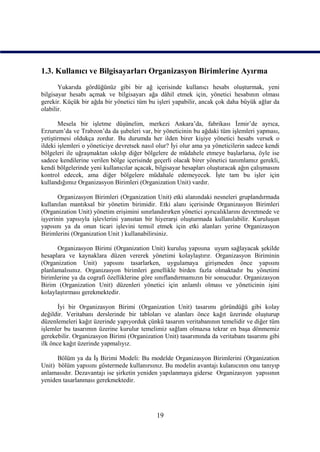 1.3. Kullanıcı ve Bilgisayarları Organizasyon Birimlerine Ayırma
       Yukarıda gördüğünüz gibi bir ağ içerisinde kullanıcı hesabı oluşturmak, yeni
bilgisayar hesabı açmak ve bilgisayarı ağa dâhil etmek için, yönetici hesabının olması
gerekir. Küçük bir ağda bir yönetici tüm bu işleri yapabilir, ancak çok daha büyük ağlar da
olabilir.

       Mesela bir işletme düşünelim, merkezi Ankara’da, fabrikası İzmir’de ayrıca,
Erzurum’da ve Trabzon’da da şubeleri var, bir yöneticinin bu ağdaki tüm işlemleri yapması,
yetiştirmesi oldukça zordur. Bu durumda her ilden birer kişiye yönetici hesabı versek o
ildeki işlemleri o yöneticiye devretsek nasıl olur? İyi olur ama ya yöneticilerin sadece kendi
bölgeleri ile uğraşmaktan sıkılıp diğer bölgelere de müdahele etmeye başlarlarsa, öyle ise
sadece kendilerine verilen bölge içerisinde geçerli olacak birer yönetici tanımlamız gerekli,
kendi bölgelerinde yeni kullanıcılar açacak, bilgisayar hesapları oluşturacak ağın çalışmasını
kontrol edecek, ama diğer bölgelere müdahale edemeyecek. İşte tam bu işler için
kullandığımız Organizasyon Birimleri (Organization Unit) vardır.

       Organizasyon Birimleri (Organization Unit) etki alanındaki nesneleri gruplandırmada
kullanılan mantıksal bir yönetim birimidir. Etki alanı içerisinde Organizasyon Birimleri
(Organization Unit) yönetim erişimini sınırlandırırken yönetici ayrıcalıklarını devretmede ve
işyerinin yapısıyla işlevlerini yansıtan bir hiyerarşi oluşturmada kullanılabilir. Kuruluşun
yapısını ya da onun ticari işlevini temsil etmek için etki alanları yerine Organizasyon
Birimlerini (Organization Unit ) kullanabilirsiniz.

      Organizasyon Birimi (Organization Unit) kuruluş yapısına uyum sağlayacak şekilde
hesaplara ve kaynaklara düzen vererek yönetimi kolaylaştırır. Organizasyon Biriminin
(Organization Unit) yapısını tasarlarken, uygulamaya girişmeden önce yapısını
planlamalısınız. Organizasyon birimleri genellikle birden fazla olmaktadır bu yönetimi
birimlerine ya da cografi özelliklerine göre sınıflandırmamızın bir sonucudur. Organizasyon
Birim (Organization Unit) düzenleri yönetici için anlamlı olması ve yöneticinin işini
kolaylaştırması gerekmektedir.

       İyi bir Organizasyon Birimi (Organization Unit) tasarımı göründüğü gibi kolay
değildir. Veritabanı derslerinde bir tabloları ve alanları önce kağıt üzerinde oluşturup
düzenlemeleri kağıt üzerinde yapıyorduk çünkü tasarım veritabanının temelidir ve diğer tüm
işlemler bu tasarımın üzerine kurulur temelimiz sağlam olmazsa tekrar en başa dönmemiz
gerekebilir. Organizasyon Birimi (Organization Unit) tasarımında da veritabanı tasarımı gibi
ilk önce kağıt üzerinde yapmalıyız.

      Bölüm ya da İş Birimi Modeli: Bu modelde Organizasyon Birimlerini (Organization
Unit) bölüm yapısını göstermede kullanırsınız. Bu modelin avantajı kulanıcının onu tanıyıp
anlamasıdır. Dezavantajı ise şirketin yeniden yapılanmaya giderse Organizasyon yapısının
yeniden tasarlanması gerekmektedir.




                                             19
 