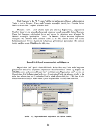 Start Programs ya da All Programs’a tıklayınız açılan seçeneklerden Administrative
Tools ve Active Directory Users And Computer seçeneğini işaretleyiniz. Ekranda Active
Directory Users And Computer penceresi açılır.

       Otomatik olarak kendi oturum açma etki alanınıza bağlanırsınız. Organization
Unit’leri farklı bir etki alanında oluşturmak isterseniz konsol ağacındaki Active Directory
Users And Computers düğümünü farenin sağ butonu ile tıkladıktan sonra Connect To
Domain seçeneğini işaretleyiniz. Connect To Domain iletişim kutusuna bağlanmak
istediğiniz etki alanının adını yazdıktan sonra ya da etki alanının ismini tam olarak
hatırlamıyorsanız Browse düğmesine bastığınızda görüntülenen pencereden etki alanının
ismini seçtikten sonra, OK düğmesine tıklayınız.




                  Resim 1.26: Çalışmak istenen domainin seçildiği pencere


       Organization Unit’i şimdi oluşturabilirisiniz. Active Directory Users And Computers
penceresinde nerede OU oluşturmak istiyorsanız o klasörün üstünde farenin sağ düğmesi ile
tıkladıktan sonra açılan seçeneklerden New’i seçtikten sonra Organization Unit’i seçiniz ve
Organization Unit’i oluşturmaya başlayınız. Organization Unit’i etki alanının içinde ya da
daha önce oluşturulan bir Organization Unit’in içinde oluşturabilirsiniz. Etki alanı içinde
oluşturulanlar üst düzeyli, başka bir OU içinde oluşturulanlar alt düzeyli OU olacaktır.




               Resim 1.27: Organization Unit oluşturmak için izlenen adımlar



                                            22
 
