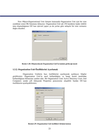 New Object-Organizational Unit iletişim kutusunda Organization Unit için bir isim
yazdıktan sonra OK butonuna tıklayınız. Organization Unit adı 256 karaktere kadar olabilir
ama oluşturduğunuz OU’nun işlevsel yapısı ya da yerine göre anlaşılır bir isim vermeniz
doğru olacaktır.




           Resim 1.28: Oluşturulacak Organization Unit’in isminin girileceği menü


1.3.2. Organization Unit Özelliklerini Ayarlamak

              Organization Unitlerin bazı özelliklerini ayarlayarak açıklayıcı bilgiler
gireblirsiniz. Organization Unit’in nasıl kullanıldığını ve hangi kesim tarafından
kullanıldığının bilimesine yardım eder. Bir Organization Uniti Active Directory Users And
Computers içinde çift tıklayarak Properties penceresine ulaşabilir burdan OU’nun
özelliklerini ayarlayabilirsiniz.




                  Resim1.29: Organization Unit özellikleri iletişim kutusu

                                            23
 