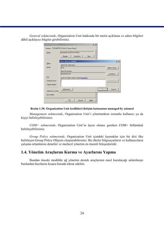 General sekmesinde, Organization Unit hakkında bir metin açıklama ve adres bilgileri
dâhil açıklayıcı bilgiler girebilirsiniz.




       Resim 1.30: Organization Unit özellikleri iletişim kutusunun managed by sekmesi
       Management sekmesinde, Organization Unit’i yönetmekten sorumlu kullanıcı ya da
kişiyi belirleyebilirsiniz.

       COM+ sekmesinde, Organization Unit’in üyesi olması gereken COM+ bölümünü
belirleyebilirsiniz.

       Group Policy sekmesinde, Organization Unit içindeki kaynaklar için bir dizi ilke
belirleyen Group Policy Objects oluşturabilirsiniz. Bu ilkeler bilgisayarların ve kullanıcıların
çalışma ortamlarını denetler ve merkezî yönetim en önemli bileşenleridir.

1.4. Yönetim Araçlarını Kurma ve Ayarlarını Yapma
      Bundan önceki modülde ağ yönetim destek araçlarının nasıl kurulacağı anlatılmıştı
bunlardan bazılarını kısaca burada tekrar edelim.




                                              24
 
