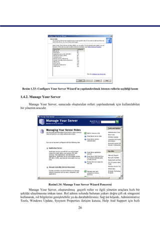 Resim 1.33: Configure Your Server Wizard’ın yapılandırılmak istenen rollerin seçildiği kısım

1.4.2. Manage Your Server

      Manage Your Server, sunucuda oluşturulan rolleri yapılandırmak için kullanılabilen
bir yönetim aracıdır.




                       Resim1.34: Manage Your Server Wizard Penceresi
      Manage Your Server, oluşturulmuş geçerli roller ve ilgili yönetim araçlara hızlı bir
şekilde ulaşılmasına imkan tanır. Rol adının solunda bulunan yukarı doğru çift ok simgesini
kullanarak, rol bilgilerini genişletebilir ya da daraltabilirsiniz. Sağ üst köşede, Administrative
Tools, Windows Update, Sysytem Properties iletişim kutusu, Help And Support için hızlı

                                               26
 