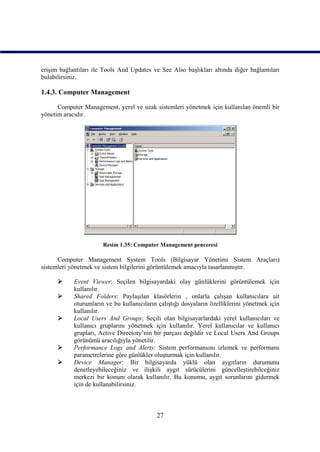 erişim bağlantıları ile Tools And Updates ve See Also başlıkları altında diğer bağlantıları
bulabilirsiniz.

1.4.3. Computer Management

      Computer Management, yerel ve uzak sistemleri yönetmek için kullanılan önemli bir
yönetim aracıdır.




                       Resim 1.35: Computer Management penceresi

      Computer Management System Tools (Bilgisayar Yönetimi Sistem Araçları)
sistemleri yönetmek ve sistem bilgilerini görüntülemek amacıyla tasarlanmıştır.

           Event Viewer: Seçilen bilgisayardaki olay günlüklerini görüntülemek için
            kullanılır.
           Shared Folders: Paylaşılan klasörlerin , onlarla çalışan kullanıcılara ait
            oturumların ve bu kullanıcıların çalıştığı dosyaların özelliklerini yönetmek için
            kullanılır.
           Local Users And Groups: Seçili olan bilgisayarlardaki yerel kullanıcıları ve
            kullanıcı gruplarını yönetmek için kullanılır. Yerel kullanıcılar ve kullanıcı
            grupları, Active Directory’nin bir parçası değildir ve Local Users And Groups
            görünümü aracılığıyla yönetilir.
           Performance Logs and Alerts: Sistem performansını izlemek ve performans
            parametrelerine göre günlükler oluşturmak için kullanılır.
           Device Manager: Bir bilgisayarda yüklü olan aygıtların durumunu
            denetleyebileceğiniz ve ilişkili aygıt sürücülerini güncelleştirebilceğiniz
            merkezi bir konum olarak kullanılır. Bu konumu, aygıt sorunlarını gidermek
            için de kullanabilirsiniz.



                                            27
 