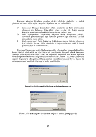 Bigisayar Yönetimi Depolama Araçları, sürücü bilgilerini görüntüler ve sürücü
yönetimi araçlarına erişim sağlar. Aşağıdaki depolama araçları kullanılabilir.

            Remobanle Storage: Çıkarılabilir ortam aygıtlarını ve bant kitaplıklarını
             yönetmek için kullanılır. Çıkarılabilir ortam aygıtları ile ilişkili çalışma
             kuyruklarını ve işletmen isteklerini izlemenize de yardımcı olur.
            Disk Defragmenter: Parçalanmış dosyaları bulup birleştirmek yoluyla,
             sürücünün parçalanmasıyla ilgili sorunları gidermek için kullanılır. Diskten
             dosya okuma hızını artırır.
            Disk Management: Sabit diskleri ve disklerin parçalanma biçimini yönetmek
             için kullanılır. Bu aracı, birim kümelerini ve bağımsız disklerin yedek dizilerini
             yönetmek için de kullanabilirsiniz.

       Computer Management seçili olduğu zaman, diğer bilgisayarlara kolayca bağlanabilir,
konsol iletileri gönderebilir ve bilgi listelerini verebilirsiniz. Otomatik olarak Computer
Manager yerel bilgisayarda çalışır. Farklı bir bilgisayara bağlanmak için, konsol ağacında
farenin sağ butonu tıklayınız ve açılan kısayol menüsünden Connect To Another Computer’ı
seçiniz. Bilgisayarın adını giriniz. Bilgisayarın tam ismini bilmiyorsanız Browse butonu ile
açılan pencereden istediğiniz bilgisayarın ismini seçebilirsiniz.




                 Resim 1.36: Bağlanmak için bilgisayar seçimi yapılan pencere




          Resim 1.37: Select computer penceresinde bilgisayar isminin girildiği pencere




                                               28
 