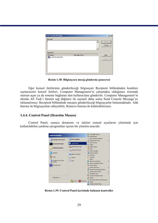 Resim 1.38: Bilgisayara mesaj gönderme penceresi

       Eğer konsol iletilerinin gönderileceği bilgisayarı Recipient bölümünden kendiniz
seçmezseniz konsol iletileri, Computer Management’te çalışmakta olduğunuz sistemde
oturum açan ya da sisteme bağlanan tüm kullanıcılara gönderilir. Computer Management’in
altında All Task’ı farenin sağ düğmesi ile seçmeli daha sonra Send Console Message’ye
tıklamalısınız. Recipient bölümünde mesajın gönderileceği bilgisayarlar bulunmaktadır. Add
butonu ile bilgisayarları ekleyebilir, Remove butonu ile kaldırabilirsiniz.

1.4.4. Control Panel (Denetim Masası)

      Control Panel, sunucu donanımı ve işletim sistemi ayarlarını yönetmek için
kullanılabilen yardımcı programları içeren bir yönetim aracıdır.




                  Resim 1.39: Control Panel içerisinde bulunan kontroller




                                            29
 