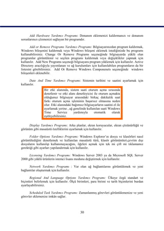 Add Hardware Yardımcı Programı: Donanım eklemenizi kaldırmanızı ve donanım
sorunlarınızı çözmenizi sağlayan bir programdır.

       Add or Remove Programs Yardımcı Programı: Bilgisayarınızdan program kaldırmak,
Windows bileşenini kaldırmak veya Windows bileşeni eklemek istediğinizde bu programı
kullanabilirsiniz. Change Or Remove Programs seçeneğinde bilgisayarda yüklü olan
programlar görüntülenir ve seçilen programı kaldırmak veya değişiklikler yapmak için
kullanılır. Add New Programs seçeneği bilgisayara program yüklemek için kullanılır. Active
Directory aracılığıyla yayımlanan ve ağ kurulumları için kullanılabilen programların da bir
listesini görebilirsiniz. Add Or Remove Windows Componenets seçeneğinde windows
bileşenleri eklenebilir.

      Date And Time Yardımcı Programı: Sistemin tarihini ve saatini ayarlamak için
kullanılır.
                 Bir etki alanında, sistem saati oturum açma sırasında
                 denetlenir ve etki alanı denetleyicisi ile oturum açmakta
                 olduğunuz bilgisayar arasındaki birkaç dakikalık saat
                 farkı oturum açma işleminin başarısız olmasına neden
                 olur. Etki alanındaki bağımsız bilgisayarların saatini el ile
                 ayarlamak yerine , ağ genelinde kullanılan saati Windows
                 Time       Service     yardımıyla      otomatik      olarak
                 eşitleyebilirsiniz.

     Display Yardımcı Programı: Arka planlar, ekran koruyucular, ekran çözünürlüğü ve
görünüm gibi masaüstü özelliklerini ayarlamak için kullanılır.

      Folder Options Yardımcı Programı: Windows Explorer’ın dosya ve klasörleri nasıl
görüntülediğini denetlemek ve kullanılan masaüstü türü, klasör görünümleri,çevrim dışı
dosyaların kullanılıp kullanımayacağını, öğeleri açmak için tek mi çift mi tıklamamız
gerektiği gibi ayarları yapılandırmak için kullanılır.

      Licensing Yardımcı Programı: Windows Server 2003 ya da Microsoft SQL Server
2000 gibi yüklü ürünlerin istemci lisans modunu değiştirmek için kullanılır.

      Network Yardımcı Programı : Var olan ağ bağlantılarını görüntülemek ve yeni
bağlantılar oluşturmak için kullanılır.

      Regional And Language Options Yardımcı Programı: Ülkeye özgü standart ve
biçimleri belirlemek için kullanılır. Ölçü birimleri, para birimi ve tarih biçimlerini burdan
ayarlayabilirsiniz.

      Scheduled Task Yardımcı Programı: Zamanlanmış görevleri görüntülemenize ve yeni
görevler eklemenize imkân sağlar.



                                              30
 