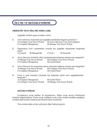 ÖLÇME VE DEĞERLENDİRME
 ÖLÇME VE DEĞERLENDİRME


OBJEKTİF TEST (ÖLÇME SORULARI)

      Aşağıdaki sorulara uygun cevapları veriniz.

1.    Active directory oluşturmak için aşağıdaki menülerden hangisine girmeliyiz ?
      A) Configure Your Server Wizard       B) Active Directory User And Computers
      C) Computer Management                D) Manage Your Server Wizard

2.    Organization Unit’i yönetmekten sorumlu kişi aşağıdaki sekmelerden hangisinde
      atanır?
      A) General    B) Managed By       C) Com +       D) Group By

3.    Active Directory’de belirli rolleri yapılandırmada kullanılan yönetim aracı hangisidir?
      A) Manage Your Server Wizard             B) Configure Your Server Wizard
      C) Computer Management                   D) Control Panel

4.    Active Directory’de oluşturulan rollerin yönetimini sağlayan yönetim aracı hangisidir?
      A) Manage Your Server Wizard           B) Configure Your Server Wizard
      C) Computer Management                 D) Control Panel

5.    Yerel ve uzak sistemleri yönetmek için kullanılan yöneti aracı aşşağıdakilerden
      hangisidir.?
      A) Computer Management            B) Control Panel
      C) Configure Your Server Wizard   D) Manage Your Server Wizard



      DEĞERLENDİRME

      Cevaplarınızı cevap anahtarı ile karşılaştırınız. Doğru cevap sayınızı belirleyerek
kendinizi değerlendiriniz. Yanlış cevap verdiğiniz ya da cevap verirken tereddüt yaşadığınız
sorularla ilgili konuları faaliyete geri dönerek tekrar inceleyiniz.

      Tüm sorulara doğru cevap verdiyseniz diğer faaliyete geçiniz.




                                             32
 