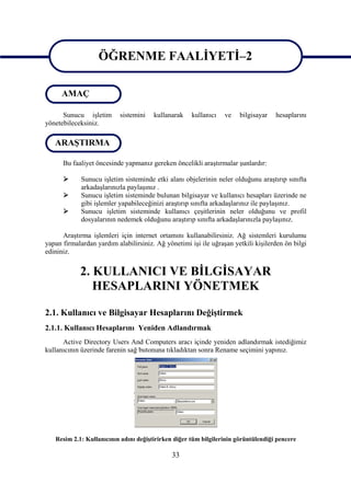 ÖĞRENME FAALİYETİ–2
                   ÖĞRENME FAALİYETİ–2
      AMAÇ

      Sunucu işletim       sistemini   kullanarak    kullanıcı   ve    bilgisayar   hesaplarını
yönetebileceksiniz.

   ARAŞTIRMA

      Bu faaliyet öncesinde yapmanız gereken öncelikli araştırmalar şunlardır:

            Sunucu işletim sisteminde etki alanı objelerinin neler olduğunu araştırıp sınıfta
             arkadaşlarınızla paylaşınız .
            Sunucu işletim sisteminde bulunan bilgisayar ve kullanıcı hesapları üzerinde ne
             gibi işlemler yapabileceğinizi araştırıp sınıfta arkadaşlarınız ile paylaşınız.
            Sunucu işletim sisteminde kullanıcı çeşitlerinin neler olduğunu ve profil
             dosyalarının nedemek olduğunu araştırıp sınıfta arkadaşlarınızla paylaşınız.

      Araştırma işlemleri için internet ortamını kullanabilirsiniz. Ağ sistemleri kurulumu
yapan firmalardan yardım alabilirsiniz. Ağ yönetimi işi ile uğraşan yetkili kişilerden ön bilgi
edininiz.


            2. KULLANICI VE BİLGİSAYAR
               HESAPLARINI YÖNETMEK

2.1. Kullanıcı ve Bilgisayar Hesaplarını Değiştirmek
2.1.1. Kullanıcı Hesaplarını Yeniden Adlandırmak
      Active Directory Users And Computers aracı içinde yeniden adlandırmak istediğimiz
kullanıcının üzerinde farenin sağ butonuna tıkladıktan sonra Rename seçimini yapınız.




   Resim 2.1: Kullanıcının adını değiştirirken diğer tüm bilgilerinin görüntülendiği pencere

                                              33
 