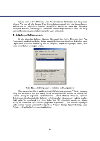 Bundan sonra Active Directory Users And Computers düzeltmeniz için hesap adını
gösterir. Var olan adı silip Remane User iletişim kutusunu açmak için enter tuşuna basınız.
Kullanıcının ad bilgilerinde istenilen değişiklikler yapıldıktan sonra OK düğmesine
tuklayınız. Kullanıcı oturumu açıksa kullanıcının oturumu kapatılmasını ve sonra yeni hesap
için yeniden oturum açma istediğini yapan bir uyarı görürsünüz.

2.1.2. Kullanıcı Hakları Atamak
      Bir etki alanındaki kullanıcı ilkelerini düzenlemek için Active Directory Users And
Computers içindeki Group Policy Editör seçeneği kullanılarak düzenlenir. Etki alanı ya da
Organization Unit adını farenin sağ tuşu ile tıklayınız, Properties seçeneğini seçiniz, daha
sonra Group Policy seçeneğini seçiniz.




                Resim 2.2: Akdeniz organizasyon biriminin özellikler penceresi
       İşlem yapacağınız ilkeyi seçtikten sonra Edit butonuna tıklayınız. Yönetici haklarına
sahip olan kullanıcılar hem yeni Gorup Policy’ler oluşturabilirler hem de var olan Default
Domain Policy’de değişiklik yapabilmektedir. Default Domain Policy’de yapılacak
değişiklikler etki alanındaki tüm kullanıcı ve bilgisayarları etkileyecektir. Değişik gruplara
farklı policy’ler uygulamak için Goup Policy’leri OU bölümünde uygulayınız. Group
Policy’ler kullanıcılar veya kullanıcı gruplarına uygulanamaz. Local Policies seçeneğine
kadar inilerek buradan Computer Configuration, Windows Setings, Security Settings, Local
Policies ve User Rights Assigment’i değiştiriniz.




                                             34
 