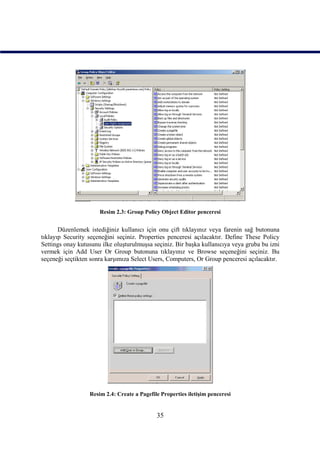 Resim 2.3: Group Policy Object Editor penceresi


       Düzenlemek istediğiniz kullanıcı için onu çift tıklayınız veya farenin sağ butonuna
tıklayıp Security seçeneğini seçiniz. Properties penceresi açılacaktır. Define These Policy
Settings onay kutusunu ilke oluşturulmuşsa seçiniz. Bir başka kullanıcıya veya gruba bu izni
vermek için Add User Or Group butonuna tıklayınız ve Browse seçeneğini seçiniz. Bu
seçeneği seçtikten sonra karşımıza Select Users, Computers, Or Group penceresi açılacaktır.




                  Resim 2.4: Create a Pagefile Properties iletişim penceresi


                                             35
 