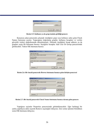 Resim 2.5: Kullanıcı ya da grup isminin girildiği pencere

      Karşınıza çıkan pencerede çalışmak istediğiniz grup veya kullanıcı adını girip Check
Names butonunu seçiniz. Yapacağınız doğrulama gruplar, kullanıcı hesapları ve verilen
güvenlik izinleri doğrultusunda düzenlenmiştir. Eklemek istediğiniz hesap adlarını ya da
grupları seçip Ok butonuna basınız. Seçtiğiniz hesaplar Add User Or Group penceresinde
görülecektir. Tekrar OK butonuna basınız.




      Resim 2.6: Bir önceki pencerede Browse butonuna basınca gelen iletişim penceresi




    Resim 2.7: Bir önceki pencerede Check Names butonuna basınca ekrana gelen pencere



       Yaptığınız seçimler Properties penceresinde görüntülenecektir. Eğer herhangi bir
yanlış yapıldıysa adını seçerek Remove seçeneğini tıklayınız. İzin verme işlemini bitirdikten
sonra OK butonuna tıklayınız.




                                              36
 