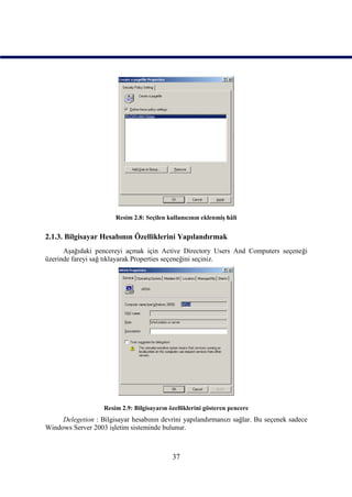 Resim 2.8: Seçilen kullanıcının eklenmiş hâli


2.1.3. Bilgisayar Hesabının Özelliklerini Yapılandırmak
      Aşağıdaki pencereyi açmak için Active Directory Users And Computers seçeneği
üzerinde fareyi sağ tıklayarak Properties seçeneğini seçiniz.




                   Resim 2.9: Bilgisayarın özelliklerini gösteren pencere
     Delegetion : Bilgisayar hesabının devrini yapılandırmanızı sağlar. Bu seçenek sadece
Windows Server 2003 işletim sisteminde bulunur.



                                            37
 