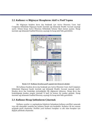 2.2. Kullanıcı ve Bilgisayar Hesaplarını Aktif ve Pasif Yapma
       Bir bilgisayar hesabını devre dışı bırakmak için Active Directory Users And
Computers bölümünde bilgisayar hesabı üzerinde sağ tıklanarak Disable Account seçeneği
seçilir. Silinen hesap Active Directory bölümünde bulunur fakat oturum açamaz. Hesap
üzerinde sağ tıklanarak Enabled Directory seçeneği ile hesap aktif hâle getirilebilir.




              Resim 2.11: Kullanıcı hesabını pasif yapmak için izlenecek adımlar
       Bir kullanıcı hesabını devre dışı bırakmak için Active Directory Users And Computers
bölümünde bilgisayar hesabı üzerinde sağ tıklanarak Disable Account seçeneği seçilir.
Hesabın devre dışı bırakıldığı söylendiğinde OK düğmesini tıklayınız. Hesap devre dışı
bırakıldığında hesabın simgesi üzerinde X harfi ile kırmızı bir çember görünür. Hesap
üzerinde sağ tıklanarak Enabled Directory seçeneği ile hesap aktif hâle getirilebilir

2.3. Kullanıcı Hesap Şablonlarını Çıkarmak
       Kullanıcı ayarları ve yapılandırma bilgilerini bulunduran kullanıcı profilleri sunucuda
veya etki alanındaki yaratılan her kullanıcı hesabı için kaydedilir. Kullanıcı ilk kez oturum
açtığında profil oluşturulur. Profiller yerel kullanıcı hesapları ve etki alanı hesapları için
değişik şekillerde oluşturulur.



                                             39
 