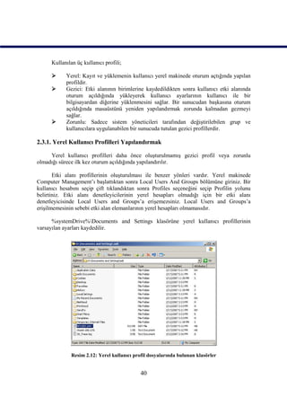 Kullanılan üç kullanıcı profili;

           Yerel: Kayıt ve yüklemenin kullanıcı yerel makinede oturum açtığında yapılan
            profildir.
           Gezici: Etki alanının birimlerine kaydedildikten sonra kullanıcı etki alanında
            oturum açıldığında yükleyerek kullanıcı ayarlarının kullanıcı ile bir
            bilgisayardan diğerine yüklenmesini sağlar. Bir sunucudan başkasına oturum
            açıldığında masaüstünü yeniden yapılandırmak zorunda kalmadan gezmeyi
            sağlar.
           Zorunlu: Sadece sistem yöneticileri tarafından değiştirilebilen grup ve
            kullanıcılara uygulanabilen bir sunucuda tutulan gezici profillerdir.

2.3.1. Yerel Kullanıcı Profilleri Yapılandırmak

     Yerel kullanıcı profilleri daha önce oluşturulmamış gezici profil veya zorunlu
olmadığı sürece ilk kez oturum açıldığında yapılandırılır.

       Etki alanı profillerinin oluşturulması ile benzer yönleri vardır. Yerel makinede
Computer Management’ı başlattıktan sonra Local Users And Groups bölümüne giriniz. Bir
kullanıcı hesabını seçip çift tıklandıktan sonra Profiles seçeneğini seçip Profilin yolunu
belirtiniz. Etki alanı denetleyicilerinin yerel hesapları olmadığı için bir etki alanı
denetleyicisinde Local Users and Groups’a erişemezsiniz. Local Users and Groups’a
erişilmemesinin sebebi etki alan elemanlarının yerel hesapları olmamasıdır.

      %systemDrive%Documents and Settings klasörüne yerel kullanıcı profillerinin
varsayılan ayarları kaydedilir.




              Resim 2.12: Yerel kullanıcı profil dosyalarında bulunan klasörler


                                             40
 