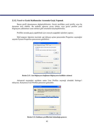 2.3.2. Yerel ve Gezici Kullanıcılar Arasında Geçiş Yapmak
       Bazen profil durumunuzu değiştirebilirsiniz. Gezici profilden yerel profile veya bu
durumun tersi olabilir. Bu nedenle ağınızın yavaş olması veya gezici profilin yerel
bilgisayara yüklenmesi uzun sürmesi gibi sorunlarla karşılaşabilirsiniz.

      Profiller arsında geçiş yapabilmek için sırasıyla aşağıdaki işlemleri yapınız.

      MyComputer öğesinin üzerinde sağ tıklayıp açılan pencereden Properties seçeneğini
seçerek System Properties penceresini görebiliriz.




             Resim 2.13: Ana bilgisayara bağlanan bilgisayarın özellikler sekmesi

       Advanced seçeneğini seçtikten sonra User Profiles seçeneği alıntdaki Settings’i
tıklayınız. Karşımıza User Profiles penceresi gelecektir.




                    Resim 2.14: Kullanıcı profillerinin bulunduğu pencere

                                              41
 