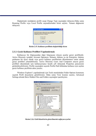 Değiştirmek istediğimiz profili seçip Change Type seçeneğini tıklayınız.Daha sonra
Roaming Profile veya Local Profile seçeneklerinden birini seçiniz. Tamam düğmesini
tıklayınız.




                      Resim 2.15. Kullanıcı profilinin değiştirildiği ekran


2.3.3. Gezici Kullanıcı Profilleri Yapılandırmak
       Kullanıcıyı bir bilgisayardan diğer bilgisayara izleyen ayarlar gezici profillerdir.
Active Directory içindeki Account Operators, Domain Admins ya da Enterprise Admins
grubunun bir üyesi olarak veya gezici kullanıcı profillerinin düzenlenmesi iznini alarak
gezici profilleri yönetebilirsiniz. Active Directory Users And Computers aracını gezici
profilleri düzenlemek için kullanıyorsanız hesabı çift tıklayarak Properties penceresini
görüntüleyebilirsiniz. Profile seçeneğini seçerek Profile Path bölümüne kullanıcı için seçilen
gezici kullanıcı profilinin adını yazınız.

      Windows Explorer’ı yapılandırmak için Tools menüsünden Folder Options komutunu
seçerek Profil dosyalarını görebilirsiniz. Daha sonra View kısmını seçiniz, Advanced
Settings altında Show Hidden Files and Folders seçeneğini işaretleyiniz.




                 Resim 2.16: Gizli Klasörlerin gösterilmesini sağlayan ayarlar


                                               42
 