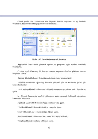 Gezici profili olan kullanıcının tüm bilgileri profilde depolanır ve ağ üzerinde
bulunabilir. Profil içerisinde aşağıdaki klasörler bulunur.




                             Resim 2.17: Gezici kullanıcı profil dosyaları

      Application Data klasörü güvenlik ayarları ile programla ilgili ayarları içerisinde
bulundurur.

       Cookies klasörü herhangi bir internet tarayıcı programı çalışırken yüklenen tanıtım
bilgilerini kapsar.

          Desktop klasörü kullanıcı ile ilgili masaüstünün tüm ayarlarını içerir.

      Favorites kullanıcının ayarladığı kullanım şekilleri için sık kullanılan yerler için
kısayolları tutulur.

          Local settings klasörü kullanıcının kullandığı tarayıcının geçmiş ve geçici dosyalarını
içerir.

      My Recent Documents klasörü kullanıcının yakın zamanda kullandığı dosyaların
kısayolunu bulundurur.

          NetHood klasörü My Network Places için kısayollar içerir.

          PrintHood klasörü Printers klasörü için kısayollar içerir.

          SendTo klasörü SendTo menüsündeki öğeleri içerir.

          StartMenu klasörü kullanıcının Start Menu’deki öğelerini içerir.

          Templates klasörü uygulama şablonları içerir.


                                                  43
 