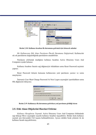 Resim 2.18: Kullanıcı hesabını ilk durumuna getirmek için izlenecek adımlar

       Bir Kullanıcının Etki Alanı Parolasını Önceki Durumuna Değiştirmek: Kullanıcılar
sık sık parolalarını değiştirdiğinde parolalarını unutabilirler.

    Parolasını sıfırlamak istediğiniz kullanıcı hesabını Active Directory Users And
Computers içinde bulunuz.

      Kullanıcı hesabını farenin sağ düğmesiyle tıkladıktan sonra Reset Password seçimini
yapınız.

      Reset Password iletişim kutusuna kullanıcının yeni parolasını yazınız ve sonra
onaylayınız.

     İsterseniz User Must Change Password At Next Logon seçeneğini işaretledikten sonra
OK düğmesini tıklayınız.




        Resim 2.19: Kullanıcıyı ilk durumuna getirirken yeni parolanın girildiği ekran


2.5. Etki Alanı Objelerini Hareket Ettirme
       Kullanıcı Hesaplarını Taşımak: Active Directory Users And Computers bölümünde
sağ tıklayıp Move seçeneğini seçerek kullanıcı hesabını taşıyabiliriz. Birden fazla kullanıcı
seçmek için klavyedeki Ctrl tuşunu kullanabilirsiniz. Ayrıca sürükle bırak yöntemi ile de
kullanıcı hesabı taşıyabilirsiniz.

                                             45
 