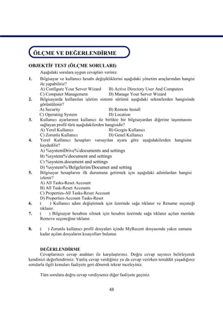 ÖLÇME VE DEĞERLENDİRME
 ÖLÇME VE DEĞERLENDİRME

OBJEKTİF TEST (ÖLÇME SORULARI)
      Aşağıdaki sorulara uygun cevapları veriniz.
1.    Bilgisayar ve kullanıcı hesabı değişikliklerini aşağıdaki yönetim araçlarından hangisi
      ile yapabiliriz?
      A) Configure Your Server Wizard        B) Active Directory User And Computers
      C) Computer Management                 D) Manage Your Server Wizard
2.    Bilgisayarda kullanılan işletim sistemi sürümü aşağıdaki sekmelerden hangisinde
      görüntülenir?
      A) Security                            B) Remote Install
      C) Operating System                    D) Location
3.    Kullanıcı ayarlarının kullanıcı ile birlikte bir bilgisayardan diğerine taşınmasını
      sağlayan profil türü aşağıdakilerden hangisidir?
      A) Yerel Kullanıcı                     B) Gezgin Kullanıcı
      C) Zorunlu Kullanıcı                   D) Genel Kullanıcı
4.    Yerel Kullanıcı hesapları varsayılan ayara göre aşağıdakilerden hangisine
      kaydedilir?
      A) %systemDrive%documents and settings
      B) %system%document and settings
      C) %system.document and settings
      D) %system%/Belgelerim/Documet and setting
5.    Bilgisayar hesaplarını ilk durumuna getirmek için aşağıdaki adımlardan hangisi
      izlenir?
      A) All Tasks-Reset Account
      B) All Task-Reset Accounts
      C) Properties-All Tasks-Reset Account
      D) Properties-Account Tasks-Reset
6.    (      ) Kullanıcı adını değiştirmek için üzerinde sağa tıklanır ve Rename seçeneği
      tıklanır.
7.    (     ) Bilgisayar hesabını silmek için hesabın üzerinde sağa tıklanır açılan menüde
      Remove seçeneğine tıklanır.

8.    ( ) Zorunlu kullanıcı profil dosyaları içinde MyRecent dosyasında yakın zamana
      kadar açılan dosyaların kısayolları bulunur.


      DEĞERLENDİRME
      Cevaplarınızı cevap anahtarı ile karşılaştırınız. Doğru cevap sayınızı belirleyerek
kendinizi değerlendiriniz. Yanlış cevap verdiğiniz ya da cevap verirken tereddüt yaşadığınız
sorularla ilgili konuları faaliyete geri dönerek tekrar inceleyiniz.

      Tüm sorulara doğru cevap verdiyseniz diğer faaliyete geçiniz.


                                            48
 