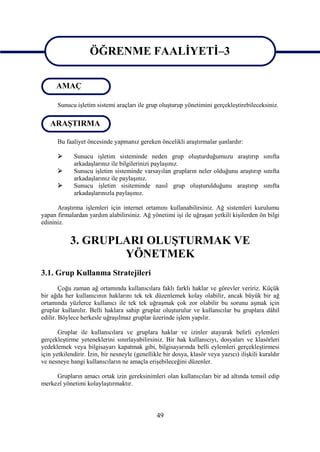 ÖĞRENME FAALİYETİ–3
                    ÖĞRENME FAALİYETİ–3
      AMAÇ

      Sunucu işletim sistemi araçları ile grup oluşturup yönetimini gerçekleştirebileceksiniz.

   ARAŞTIRMA

      Bu faaliyet öncesinde yapmanız gereken öncelikli araştırmalar şunlardır:

            Sunucu işletim sisteminde neden grup oluşturduğumuzu araştırıp sınıfta
             arkadaşlarınız ile bilgilerinizi paylaşınız.
            Sunucu işletim sisteminde varsayılan grupların neler olduğunu araştırıp sınıfta
             arkadaşlarınız ile paylaşınız.
            Sunucu işletim sisiteminde nasıl grup oluşturulduğunu araştırıp sınıfta
             arkadaşlarınızla paylaşınız.

      Araştırma işlemleri için internet ortamını kullanabilirsiniz. Ağ sistemleri kurulumu
yapan firmalardan yardım alabilirsiniz. Ağ yönetimi işi ile uğraşan yetkili kişilerden ön bilgi
edininiz.


            3. GRUPLARI OLUŞTURMAK VE
                    YÖNETMEK
3.1. Grup Kullanma Stratejileri
        Çoğu zaman ağ ortamında kullanıcılara faklı farklı haklar ve görevler veririz. Küçük
bir ağda her kullanıcının haklarını tek tek düzenlemek kolay olabilir, ancak büyük bir ağ
ortamında yüzlerce kullanıcı ile tek tek uğraşmak çok zor olabilir bu sorunu aşmak için
gruplar kullanılır. Belli haklara sahip gruplar oluşturulur ve kullanıcılar bu gruplara dâhil
edilir. Böylece herkesle uğraşılmaz gruplar üzerinde işlem yapılır.

       Gruplar ile kullanıcılara ve gruplara haklar ve izinler atayarak belirli eylemleri
gerçekleştirme yeteneklerini sınırlayabilirsiniz. Bir hak kullanıcıyı, dosyaları ve klasörleri
yedeklemek veya bilgisayarı kapatmak gibi, bilgisayarında belli eylemleri gerçekleştirmesi
için yetkilendirir. İzin, bir nesneyle (genellikle bir dosya, klasör veya yazıcı) ilişkili kuraldır
ve nesneye hangi kullanıcıların ne amaçla erişebileceğini düzenler.

     Grupların amacı ortak izin gereksinimleri olan kullanıcıları bir ad altında temsil edip
merkezî yönetimi kolaylaştırmaktır.




                                                49
 