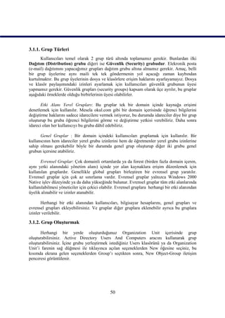 3.1.1. Grup Türleri
      Kullanıcıları temel olarak 2 grup türü altında toplamamız gerekir. Bunlardan ilki
Dağıtım (Distribution) grubu diğeri ise Güvenlik (Security) grubudur. Elekronik posta
(e-mail) dağıtımını yapacağımız grupları dağıtım grubu altına almamız gerekir. Amaç, belli
bir grup üyelerine aynı maili tek tek göndermenin yol açacağı zaman kaybından
kurtulmaktır. Bu grup üyelerinin dosya ve klasörlere erişim haklarını ayarlayamayız. Dosya
ve klasör paylaşımındaki izinleri ayarlamak için kullanıcıları güvenlik grubunun üyesi
yapmamız gerekir. Güvenlik grupları (security groups) kapsam olarak üçe ayrılır, bu gruplar
aşağıdaki örneklerde olduğu birbirlerinin üyesi olabilirler.

       Etki Alanı Yerel Grupları: Bu gruplar tek bir domain içinde kaynağa erişimi
denetlemek için kullanılır. Mesela okul.com gibi bir domain içerisinde öğrenci bilgilerini
değiştirme haklarını sadece idarecilere vermek istiyoruz, bu durumda idareciler diye bir grup
oluşturup bu gruba öğrenci bilgilerini görme ve değiştirme yetkisi verebiliriz. Daha sonra
idareci olan her kullanıcıyı bu gruba dâhil edebiliriz.

      Genel Gruplar : Bir domain içindeki kullanıcıları gruplamak için kullanılır. Bir
kullanıcının hem idareciler yerel grubu izinlerini hem de öğretmenler yerel grubu izinlerine
sahip olması gerekebilir böyle bir durumda genel grup oluşturup diğer iki grubu genel
grubun içersine atabiliriz.

      Evrensel Gruplar: Çok domainli ortamlarda ya da forest (birden fazla domain içeren,
aynı yetki alanındaki yönetim alanı) içinde yer alan kaynaklara erişim düzenlemek için
kullanılan gruplardır. Genellikle global grupları birleştiren bir evrensel grup yaratılır.
Evrensel gruplar için çok az sınırlama vardır. Evrensel gruplar yalnızca Windows 2000
Native işlev düzeyinde ya da daha yükseğinde bulunur. Evrensel gruplar tüm etki alanlarında
kullanılabilmesi yöneticiler için çekici olabilir. Evrensel gruplara herhangi bir etki alanından
üyelik alınabilir ve izinler atanabilir.

       Herhangi bir etki alanından kullanıcıları, bilgisayar hesaplarını, genel grupları ve
evrensel grupları ekleyebilirsiniz. Ve gruplar diğer gruplara eklenebilir ayrıca bu gruplara
izinler verilebilir.

3.1.2. Grup Oluşturmak

      Herhangi bir yerde oluşturduğunuz Organization Unit içerisinde grup
oluşturabilirsiniz. Active Directory Users And Computers aracını kullanarak grup
oluşturabilirsiniz. İçine grubu yerleştirmek istediğiniz Users klasörünü ya da Organization
Unit’i farenin sağ düğmesi ile tıklayınca açılan seçeneklerden New öğesine seçiniz, bu
kısımda ekrana gelen seçeneklerden Group’ı seçtikten sonra, New Object-Group iletişim
penceresi görüntülenir.




                                              50
 