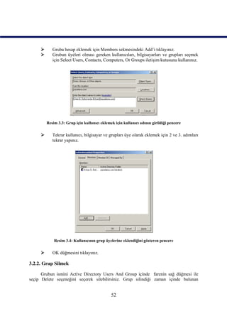       Gruba hesap eklemek için Members sekmesindeki Add’i tıklayınız.
           Grubun üyeleri olması gereken kullanıcıları, bilgisayarları ve grupları seçmek
            için Select Users, Contacts, Computers, Or Groups iletişim kutusunu kullanınız.




         Resim 3.3: Grup için kullanıcı eklemek için kullanıcı adının girildiği pencere

           Tekrar kullanıcı, bilgisayar ve grupları üye olarak eklemek için 2 ve 3. adımları
            tekrar yapınız.




             Resim 3.4: Kullanıcının grup üyelerine eklendiğini gösteren pencere

           OK düğmesini tıklayınız.

3.2.2. Grup Silmek

      Grubun ismini Active Directory Users And Group içinde farenin sağ düğmesi ile
seçip Delete seçeneğini seçerek silebilirsiniz. Grup silindiği zaman içinde bulunan


                                              52
 