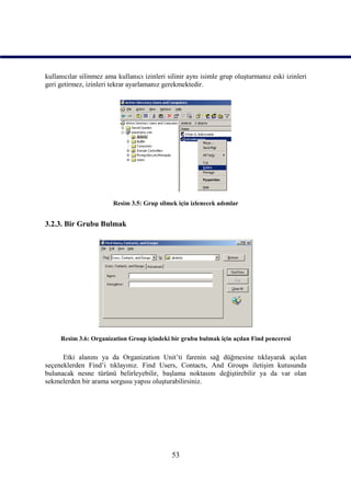 kullanıcılar silinmez ama kullanıcı izinleri silinir aynı isimle grup oluşturmanız eski izinleri
geri getirmez, izinleri tekrar ayarlamanız gerekmektedir.




                         Resim 3.5: Grup silmek için izlenecek adımlar


3.2.3. Bir Grubu Bulmak




     Resim 3.6: Organization Group içindeki bir grubu bulmak için açılan Find penceresi

      Etki alanını ya da Organization Unit’ti farenin sağ düğmesine tıklayarak açılan
seçeneklerden Find’i tıklayınız. Find Users, Contacts, And Groups iletişim kutusunda
bulunacak nesne türünü belirleyebilir, başlama noktasını değiştirebilir ya da var olan
sekmelerden bir arama sorgusu yapısı oluşturabilirsiniz.




                                              53
 
