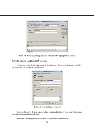 Resim 3.7: Bulunan grubun pencerenin altında listelendiğini gösteren pencere


3.2.4. Grupların Özelliklerini Yönetmek

       Group Properties iletişim kutusuna Active Directory Users And Computers içindeki
bir grup adını çift tıklayarak ulaşabilirsiniz.




                             Resim 3.8: Grup özellikleri penceresi

      General: Tanım ya da grup e-posta adresi burada değiştirilir. Ayrıca grup türünü ya da
grup kapsamını da değiştirebilirsiniz.

      Members: Grup üyelerini listeleyebilir, ekleyebilir ve kaldırabilirsiniz.

                                              54
 