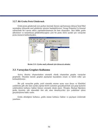 3.2.7. Bir Gruba Posta Göndermek

       Gruba posta göndermek için grubun üzerinde farenin sağ butonuna tıklayıp Send Mail
seçeneğine tıklayarak mail gönderme işlemini başlatabilirsiniz. Group Properties’in General
sekmesinde bir e-posta adresi yapılandırılmamışsa bir hata oluşacaktır. Aksi hâlde, gruba
adreslenen ve tamamlayıp gönderebileceğiniz yeni bir posta iletisi açmak için varsayılan
posta istemcisi kullanılacaktır.




                   Resim 3.11: Gruba mail yollamak için izlenecek adımlar


3.3. Varsayılan Grupları Kullanma
      Active directry oluşturulurken otomatik olarak oluşturulan gruplar varsayılan
gruplardır. Önceden tanımlı grupları paylaşılan kaynaklara erişim ve belirli roller için
kullanabilirsiniz.

       Bir çok varsayılan gruba, yerel sistemde oturum açma veya dosya ve klasörleri
yedekleme gibi etki alanı içinde yapılan belirli eylemleri gerçekleştirmek için grup üyelerini
yetkilendiren kullanıcı hakları kümesi otomatik olarak atanır. Örneğin, Backup Operators
grubu üyesinin, etki alanındaki tüm etki alanı denetleyicileri için yedekleme işlemi
gerçekleştirme hakkı vardır.

       Gruba eklediğiniz kullanıcı, gruba atanan kullanıcı hakları ve paylaşım izinlerinde
yararlanır.




                                             56
 
