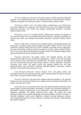 Network Configuration Operators: Bu grubun üyeleri, TCP/IP ayarlarında değişiklik
yapabilir ve etki alanında bulunan etki alanı denetleyicilerinde TCP/IP adreslerini yenileyip
bırakabilir. Bu grubun varsayılan üyesi yoktur. Varsayılan kullanıcı hakları yoktur.

      Performance Monitor Users: Bu grubun üyeleri, Administrators veya Performance
Log Users gruplarına üye olmaksızın, etki alanında bulunan etki alanı denetleyicilerindeki
performans sayaçlarını yerel olarak veya uzaktaki istemcilerden izleyebilir. Varsayılan
kullanıcı hakları yoktur.

       Performance Log Users: Bu grubun üyeleri, Administrators grubuna üye olmaksızın,
etki alanında bulunan etki alanı denetleyicilerindeki performans sayaçlarını, günlükleri ve
uyarıları yerel olarak veya uzaktaki istemcilerden yönetebilir. Varsayılan kullanıcı hakları
yoktur.

      Windows 2000 Öncesi Uyumlu Erişim: Bu grubun üyeleri, etki alanında bulunan tüm
kullanıcılar ve gruplara okuma erişimine sahiptir. Bu gruba, Windows NT 4.0 veya önceki
sürümlerini çalıştıran bilgisayarlar için önceki sürümlerle uyumluluk özelliği sağlanmıştır.
Everyone özel kimliği, varsayılan olarak bu grubun bir üyesidir. İşletim sistemi Windows
NT 4.0 veya önceki sürüm olan kullanıcıları bu gruba ekleyiniz. Bu bilgisayara ağdan erişim;
çapraz geçiş denetimini atlama işlemlerini yapabilir.

       Yazdırma İşletmenleri: Bu grubun üyeleri, etki alanında bulunan etki alanı
denetleyicilerine bağlı yazıcıları oluşturabilir, paylaşabilir ve silebilir. Ayrıca etki alanındaki
Active Directory yazıcı nesnelerini de yönetebilirsiniz. Bu grubun üyeleri etki alanındaki
etki alanı denetleyicilerinde yerel olarak oturum açabilir ve bunları kapatabilir. Bu grubun
varsayılan üyesi yoktur. Bu grubun üyeleri etki alanında bulunan tüm etki alanı
denetleyicilerinde aygıt sürücülerini yükleyip kaldırabileceğinden, kullanıcıları dikkatli
ekleyiniz. Yerel olarak oturum açmaya izin verir.

      Uzak Masaüstü kullanıcıları (Remote Desktop Users): Bu grubun üyeleri, etki
alanında bulunan etki alanı denetleyicilerinde uzaktan oturum açabilir. Bu grubun varsayılan
üyesi yoktur. Varsayılan kullanıcı hakları yoktur.

      Eşleyiciler (Replicator): Bu grup, dizin çoğaltma işlevlerini destekler ve etki alanında
bulunan etki alanı denetleyicilerindeki dosya çoğaltma hizmeti tarafından kullanılabilir. Bu
grubun varsayılan üyesi yoktur.

       Sunucu İşletmenleri: Bu grubun üyeleri, etki alanı denetleyicilerinde etkileşimli olarak
oturum açabilir, paylaşılan kaynakları oluşturabilir ve silebilir, bazı hizmetleri başlatabilir ve
durdurabilir, dosyaları yedekleyebilir ve geri yükleyebilir, sabit diski biçimlendirebilir ve
bilgisayarı kapatabilir. Bu grubun varsayılan üyesi yoktur. Bu grubun etki alanı
denetleyicilerinde önemli yetkileri olduğundan, kullanıcıları dikkatle ekleyiniz. Dosyaları ve
klasörleri yedekleme; sistem saatini değiştirme; uzaktaki sistemden kapatmaya zorlama;
yerel olarak günlük kaydına izin verme; dosyaları ve dizinleri geri yükleme; sistemi kapatma
gibi işlemleri yapabilir.


                                                58
 