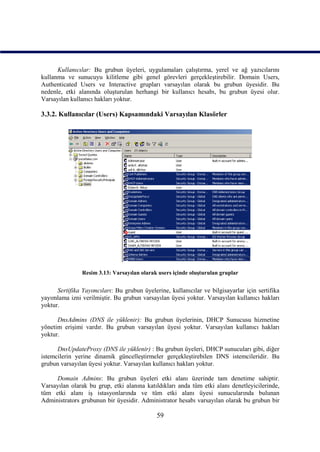 Kullanıcılar: Bu grubun üyeleri, uygulamaları çalıştırma, yerel ve ağ yazıcılarını
kullanma ve sunucuyu kilitleme gibi genel görevleri gerçekleştirebilir. Domain Users,
Authenticated Users ve Interactive grupları varsayılan olarak bu grubun üyesidir. Bu
nedenle, etki alanında oluşturulan herhangi bir kullanıcı hesabı, bu grubun üyesi olur.
Varsayılan kullanıcı hakları yoktur.

3.3.2. Kullanıcılar (Users) Kapsamındaki Varsayılan Klasörler




                Resim 3.13: Varsayılan olarak users içinde oluşturulan gruplar


      Sertifika Yayımcıları: Bu grubun üyelerine, kullanıcılar ve bilgisayarlar için sertifika
yayımlama izni verilmiştir. Bu grubun varsayılan üyesi yoktur. Varsayılan kullanıcı hakları
yoktur.

      DnsAdmins (DNS ile yüklenir): Bu grubun üyelerinin, DHCP Sunucusu hizmetine
yönetim erişimi vardır. Bu grubun varsayılan üyesi yoktur. Varsayılan kullanıcı hakları
yoktur.

      DnsUpdateProxy (DNS ile yüklenir) : Bu grubun üyeleri, DHCP sunucuları gibi, diğer
istemcilerin yerine dinamik güncelleştirmeler gerçekleştirebilen DNS istemcileridir. Bu
grubun varsayılan üyesi yoktur. Varsayılan kullanıcı hakları yoktur.

     Domain Admins: Bu grubun üyeleri etki alanı üzerinde tam denetime sahiptir.
Varsayılan olarak bu grup, etki alanına katıldıkları anda tüm etki alanı denetleyicilerinde,
tüm etki alanı iş istasyonlarında ve tüm etki alanı üyesi sunucularında bulunan
Administrators grubunun bir üyesidir. Administrator hesabı varsayılan olarak bu grubun bir

                                             59
 