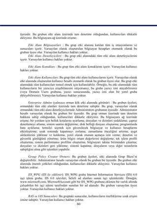 üyesidir. Bu grubun etki alanı üzerinde tam denetimi olduğundan, kullanıcıları dikkatle
ekleyiniz. Bu bilgisayara ağ üzerinde erişme;

        Etki Alanı Bilgisayarları : Bu grup etki alanına katılan tüm iş istasyonlarını ve
sunucuları içerir. Varsayılan olarak oluşturulan bilgisayar hesapları otomatik olarak bu
grubun üyesi olur. Varsayılan kullanıcı hakları yoktur.
        Etki Alanı Denetleyicileri : Bu grup etki alanındaki tüm etki alanı denetleyicilerini
içerir. Varsayılan kullanıcı hakları yoktur.

      Etki Alanı Konukları : Bu grup tüm etki alanı konuklarını içerir. Varsayılan kullanıcı
hakları yoktur.

       Etki Alanı Kullanıcıları: Bu grup tüm etki alanı kullanıcılarını içerir. Varsayılan olarak
etki alanında oluşturulan kullanıcı hesabı otomatik olarak bu grubun üyesi olur. Bu grup etki
alanındaki tüm kullanıcıları temsil etmek için kullanılabilir. Örneğin, bu etki alanındaki tüm
kullanıcıların bir yazıcıya erişebilmesini istiyorsanız, bu gruba yazıcı izni atayabilirsiniz
(veya Domain Users grubunu, yazıcı sunucusunda, yazıcı izni olan bir yerel gruba
ekleyebilirsiniz). Varsayılan kullanıcı hakları yoktur.

       Enterprise Admins (yalnızca orman kök etki alanında görünür) : Bu grubun üyeleri,
ormandaki tüm etki alanları üzerinde tam denetime sahiptir. Bu grup, varsayılan olarak
ormandaki tüm etki alanı denetleyicilerinde Administrators grubunun üyesidir. Administrator
hesabı varsayılan olarak bu grubun bir üyesidir. Bu grup orman üzerinde tam denetim
hakkına sahip olduğundan, kullanıcıları dikkatle ekleyiniz. Bu bilgisayara ağ üzerinde
erişme; bir yordam için bellek kotalarını ayarlama; dosyaları ve dizinleri yedekleme; çapraz
denetlemeyi atlama; sistem saatini değiştirme; disk belleği dosyası oluşturma; programlarda
hata ayıklama; temsilci seçmek için güvenilecek bilgisayar ve kullanıcı hesaplarını
etkinleştirme; uzak sistemde kapatmayı zorlama; zamanlama önceliğini artırma; aygıt
sürücülerini yükleme ve kaldırma; yerel olarak oturum açmaya izin verme; denetim ve
güvenlik günlüğünü yönetme; ürün bilgisi ortam değerlerini değiştirme; tek işlem profili
oluşturma; sistem performansı profilini oluşturma; bilgisayarı takma biriminden çıkarma;
dosyaları ve dizinleri geri yükleme; sistemi kapatma; dosyaların veya diğer nesnelerin
sahipliğini alma gibi işlemleri yapabilir.

       Group Policy Creator Owners: Bu grubun üyeleri, etki alanında Grup İlkesi’ni
değiştirebilir. Administrator hesabı varsayılan olarak bu grubun bir üyesidir. Bu grubun etki
alanında önemli yetkileri olduğundan, kullanıcıları dikkatle ekleyiniz. Varsayılan kullanıcı
hakları yoktur.

       IIS_WPG (IIS ile yüklenir): IIS_WPG grubu Internet Information Services (IIS) 6.0
işçi işlem grubu. IIS 6.0 işlevleri, belirli ad alanları sunan işçi işlemleridir. Örneğin,
www.microsoft.com, MicrosoftAccount gibi bir IIS_WPG grubuna eklenen bir varlık altında
çalışabilen bir işçi işlemi tarafından sunulan bir ad alanıdır. Bu grubun varsayılan üyesi
yoktur. Varsayılan kullanıcı hakları yoktur.

      RAS ve IAS Sunucuları: Bu gruptaki sunucular, kullanıcıların özelliklerine uzak erişim
iznine sahiptir. Varsayılan kullanıcı hakları yoktur.
                                               60
 