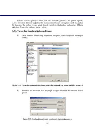 Schema Admins (yalnızca orman kök etki alanında görünür): Bu grubun üyeleri,
Active Directory düzenini değiştirebilir. Administrator hesabı varsayılan olarak bu grubun
bir üyesidir. Bu grubun orman içinde önemli yetkileri olduğundan, kullanıcıları dikkatle
ekleyiniz. Varsayılan kullanıcı hakları yoktur.

3.3.3. Varsayılan Gruplara Kullanıcı Ekleme

           Grup üzerinde farenin sağ düğmesine tıklayınız, sonra Properties seçeneğini
            seçiniz.




Resim 3.14: Varsayılan olarak oluşturulan gruplara üye eklemek için açılan özellikler penceresi


           Members sekmesinden Add seçeneği tıklayıp eklenecek kullanıcının ismini
            giriniz.




              Resim 3.15: Gruba eklenen üyenin tam isminin bulunduğu pencere

                                              61
 