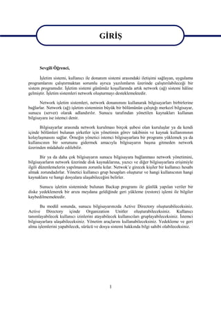 GİRİŞ
                                        GİRİŞ

      Sevgili Öğrenci,

      İşletim sistemi, kullanıcı ile donanım sistemi arasındaki iletişimi sağlayan, uygulama
programlarını çalıştırmaktan sorumlu ayrıca yazılımların üzerinde çalıştırılabileceği bir
sistem programıdır. İşletim sistemi günümüz koşullarında artık network (ağ) sistemi hâline
gelmiştir. İşletim sistemleri network oluşturmayı desteklemektedir.

       Network işletim sistemleri, network donanımını kullanarak bilgisayarları birbirlerine
bağlarlar. Network (ağ) işletim sisteminin büyük bir bölümünün çalıştığı merkezî bilgisayar,
sunucu (server) olarak adlandırılır. Sunucu tarafından yönetilen kaynakları kullanan
bilgisayara ise istemci denir.

      Bilgisayarlar arasında network kurulması birçok şubesi olan kuruluşlar ya da kendi
içinde bölümleri bulunan şirketler için yönetimin görev takibinin ve kaynak kullanımının
kolaylaşmasını sağlar. Örneğin yönetici istemci bilgisayarlara bir programı yüklemek ya da
kullanıcının bir sorununu gidermek amacıyla bilgisayarın başına gitmeden network
üzerinden müdahale edilebilir.

        Bir ya da daha çok bilgisayarın sunucu bilgisayara bağlanması network yönetimini,
bilgisayarların network üzerinde disk kaynaklarına, yazıcı ve diğer bilgisayarlara erişimiyle
ilgili düzenlemelerin yapılmasını zorunlu kılar. Netwok’e girecek kişiler bir kullanıcı hesabı
almak zorundadırlar. Yönetici kullanıcı grup hesapları oluşturur ve hangi kullanıcının hangi
kaynaklara ve hangi dosyalara ulaşabileceğini belirler.

      Sunucu işletim sisteminde bulunan Backup programı ile günlük yapılan veriler bir
diske yedeklenerek bir arıza meydana geldiğinde geri yükleme (restore) işlemi ile bilgiler
kaybedilmemektedir.

       Bu modül sonunda, sunucu bilgisayarınızda Active Directory oluşturabileceksiniz.
Active Directory içinde Organization Unitler oluşturabileceksiniz. Kullanıcı
tanımlayabilecek kullanıcı izinlerini atayabilecek kullanıcıları gruplayabileceksiniz. İstemci
bilgisayarlara ulaşabileceksiniz. Yönetim araçlarını kullanabileceksiniz. Yedekleme ve geri
alma işlemlerini yapabilecek, sürücü ve dosya sistemi hakkında bilgi sahibi olabileceksiniz.




                                              1
 