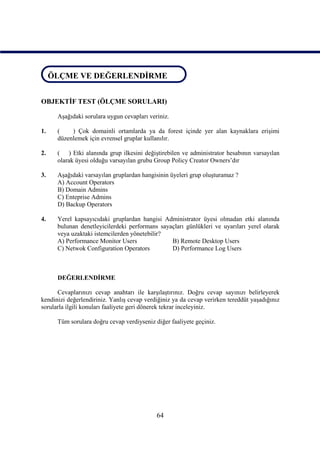 ÖLÇME VE DEĞERLENDİRME
 ÖLÇME VE DEĞERLENDİRME


OBJEKTİF TEST (ÖLÇME SORULARI)

      Aşağıdaki sorulara uygun cevapları veriniz.

1.    (    ) Çok domainli ortamlarda ya da forest içinde yer alan kaynaklara erişimi
      düzenlemek için evrensel gruplar kullanılır.

2.    ( ) Etki alanında grup ilkesini değiştirebilen ve administrator hesabının varsayılan
      olarak üyesi olduğu varsayılan grubu Group Policy Creator Owners’dır

3.    Aşağıdaki varsayılan gruplardan hangisinin üyeleri grup oluşturamaz ?
      A) Account Operators
      B) Domain Admins
      C) Enteprise Admins
      D) Backup Operators

4.    Yerel kapsayıcıdaki gruplardan hangisi Administrator üyesi olmadan etki alanında
      bulunan denetleyicilerdeki performans sayaçları günlükleri ve uyarıları yerel olarak
      veya uzaktaki istemcilerden yönetebilir?
      A) Performance Monitor Users              B) Remote Desktop Users
      C) Netwok Configuration Operators         D) Performance Log Users



      DEĞERLENDİRME

      Cevaplarınızı cevap anahtarı ile karşılaştırınız. Doğru cevap sayınızı belirleyerek
kendinizi değerlendiriniz. Yanlış cevap verdiğiniz ya da cevap verirken tereddüt yaşadığınız
sorularla ilgili konuları faaliyete geri dönerek tekrar inceleyiniz.

      Tüm sorulara doğru cevap verdiyseniz diğer faaliyete geçiniz.




                                            64
 
