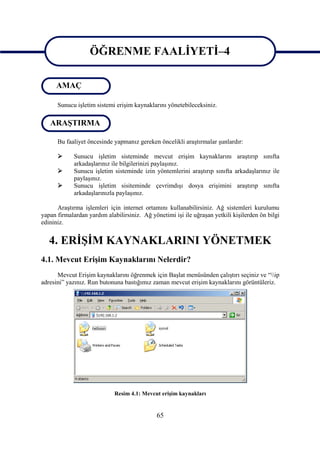 ÖĞRENME FAALİYETİ–4
                   ÖĞRENME FAALİYETİ–4
      AMAÇ

      Sunucu işletim sistemi erişim kaynaklarını yönetebileceksiniz.

   ARAŞTIRMA

      Bu faaliyet öncesinde yapmanız gereken öncelikli araştırmalar şunlardır:

            Sunucu işletim sisteminde mevcut erişim kaynaklarını araştırıp sınıfta
             arkadaşlarınız ile bilgilerinizi paylaşınız.
            Sunucu işletim sisteminde izin yöntemlerini araştırıp sınıfta arkadaşlarınız ile
             paylaşınız.
            Sunucu işletim sisiteminde çevrimdışı dosya erişimini araştırıp sınıfta
             arkadaşlarınızla paylaşınız.

      Araştırma işlemleri için internet ortamını kullanabilirsiniz. Ağ sistemleri kurulumu
yapan firmalardan yardım alabilirsiniz. Ağ yönetimi işi ile uğraşan yetkili kişilerden ön bilgi
edininiz.


   4. ERİŞİM KAYNAKLARINI YÖNETMEK
4.1. Mevcut Erişim Kaynaklarını Nelerdir?
      Mevcut Erişim kaynaklarını öğrenmek için Başlat menüsünden çalıştırı seçiniz ve “ip
adresini” yazınız. Run butonuna bastığımız zaman mevcut erişim kaynaklarını görüntüleriz.




                             Resim 4.1: Mevcut erişim kaynakları


                                              65
 