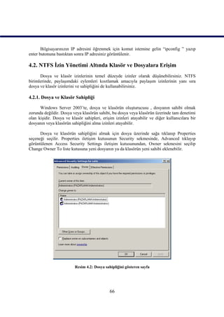 Bilgisayarınızın IP adresini öğrenmek için komut istemine gelin “ipconfig ” yazıp
enter butonuna bastıktan sonra IP adresiniz görüntülenir.

4.2. NTFS İzin Yönetimi Altında Klasör ve Dosyalara Erişim
      Dosya ve klasör izinlerinin temel düzeyde izinler olarak düşünebilirsiniz. NTFS
birimlerinde, paylaşımdaki eylemleri kısıtlamak amacıyla paylaşım izinlerinin yanı sıra
dosya ve klasör izinlerini ve sahipliğini de kullanabilirsiniz.

4.2.1. Dosya ve Klasör Sahipliği

      Windows Server 2003’te, dosya ve klasörün oluşturucusu , dosyanın sahibi olmak
zorunda değildir. Dosya veya klasörün sahibi, bu dosya veya klasörün üzerinde tam denetimi
olan kişidir. Dosya ve klasör sahipleri, erişim izinleri atayabilir ve diğer kullanıcılara bir
dosyanın veya klasörün sahipliğini alma izinleri atayabilir.

      Dosya ve klasörün sahipliğini almak için dosya üzerinde sağa tıklanıp Properties
seçeneği seçilir. Properties iletişim kutusunun Security sekmesinde, Advanced tıklayıp
görüntülenen Access Security Settings iletişim kutusunundan, Owner sekmesini seçilip
Change Owner To liste kutusuna yeni dosyanın ya da klasörün yeni sahibi eklenebilir.




                         Resim 4.2: Dosya sahipliğini gösteren sayfa




                                             66
 