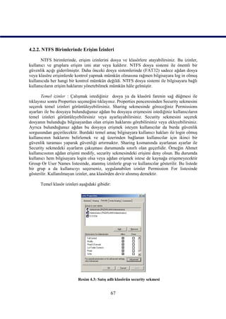 4.2.2. NTFS Birimlerinde Erişim İzinleri

      NTFS birimlerinde, erişim izinlerini dosya ve klasörlere atayabilirsiniz. Bu izinler,
kullanıcı ve gruplara erişim izni atar veya kaldırır. NTFS dosya sistemi ile önemli bir
güvenlik açığı giderilmiştir. Daha önceki dosya sistemlerinde (FAT32) sadece ağdan dosya
veya klasöre erişimlerde kontrol yapmak mümkün olmasına rağmen bilgisayara log in olmuş
kullanıcıda her hangi bir kontrol mümkün değildi. NTFS dosya sistemi ile bilgisayara bağlı
kullanıcıların erişim haklarını yönetebilmek mümkün hâle gelmiştir.

       Temel izinler : Çalışmak istediğiniz dosya ya da klasörü farenin sağ düğmesi ile
tıklayınız sonra Properties seçeneğini tıklayınız. Properties penceresinden Security sekmesini
seçerek temel izinleri görüntüleyebilirsiniz. Sharing sekmesinde göreceğiniz Permissions
ayarları ile bu dosyaya bulunduğunuz ağdan bu dosyaya erişmesini istediğiniz kullanıcıların
temel izinleri görüntüleyebilirsiniz veya ayarlayabilirsiniz. Security sekmesini seçerek
dosyanın bulunduğu bilgisayardan olan erişim haklarını görebilirsiniz veya ekleyebilirsiniz.
Ayrıca bulunduğunuz ağdan bu dosyaya erişmek isteyen kullanıcılar da burda güvenlik
sorgusundan geçirilecektir. Burdaki temel amaç bilgisayara kullanıcı hakları ile login olmuş
kullanıcının haklarını belirlemek ve ağ üzerinden bağlanan kullanıcılar için ikinci bir
güvenlik taraması yaparak güvenliği artırmaktır. Sharing kısmanında ayarlanan ayarlar ile
Security sekmedeki ayarların çakışması durumunda sınırlı olan geçerlidir. Örneğin Ahmet
kullanıcısının ağdan erişimi modify, security sekmesindeki erişimi deny olsun. Bu durumda
kullanıcı hem bilgisayara login olsa veya ağdan erişmek istese de kaynağa erişemeyecektir
Group Or User Names listesinde, atanmış izinlerle grup ve kullanıcılar gösterilir. Bu listede
bir grup a da kullanıcıyı seçerseniz, uygulanabilen izinler Permission For listesinde
gösterilir. Kullanılmayan izinler, ana klasörden devir alınmış demektir.

      Temel klasör izinleri aşağıdaki gibidir:




                           Resim 4.3: Satış adlı klasörün security sekmesi


                                             67
 