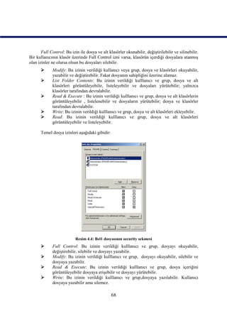 Full Control: Bu izin ile dosya ve alt klasörler okunabilir, değiştirilebilir ve silinebilir.
Bir kullanıcının klasör üzerinde Full Control izni varsa, klasörün içerdiği dosyalara atanmış
olan izinler ne olursa olsun bu dosyaları silebilir.
            Modify: Bu izinin verildiği kullanıcı veya grup, dosya ve klasörleri okuyabilir,
             yazabilir ve değiştirebilir. Fakat dosyanın sahipliğini üzerine alamaz.
            List Folder Contents: Bu izinin verildiği kulllanıcı ve grup, dosya ve alt
             klasörleri görüntüleyebilir, listeleyebilir ve dosyaları yürütebilir; yalnızca
             klasörler tarafından devralabilir.
            Read & Execute : Bu izinin verildiği kulllanıcı ve grup, dosya ve alt klasörlerin
             görüntüleyebilir , listelenebilir ve dosyaların yürütebilir; dosya ve klasörler
             tarafından devralabilir.
            Write: Bu izinin verildiği kulllanıcı ve grup, dosya ve alt klasörleri ekleyebilir.
            Read: Bu izinin verildiği kulllanıcı ve grup, dosya ve alt klasörleri
             görüntüleyebilir ve listeleyebilir.

      Temel dosya izinleri aşağıdaki gibidir:




                           Resim 4.4: Bel1 dosyasının security sekmesi
            Full Control: Bu izinin verildiği kulllanıcı ve grup, dosyayı okuyabilir,
             değiştirebilir, silebilir ve dosyayı yazabilir.
            Modify: Bu izinin verildiği kulllanıcı ve grup, dosyayı okuyabilir, silebilir ve
             dosyaya yazabilir.
            Read & Execute: Bu izinin verildiği kulllanıcı ve grup, dosya içeriğini
             görüntüleyebilir dosyaya erişebilir ve dosyayı yürütebilir.
            Write: Bu izinin verildiği kulllanıcı ve grup,dosyaya yazılabilir. Kullanıcı
             dosyaya yazabilir ama silemez.

                                                68
 