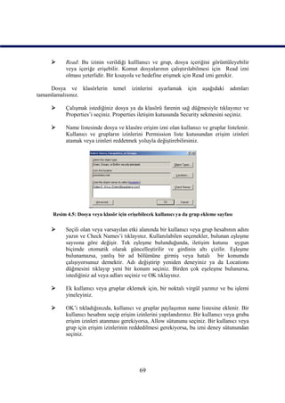     Read: Bu izinin verildiği kulllanıcı ve grup, dosya içeriğini görüntüleyebilir
          veya içeriğe erişebilir. Komut dosyalarının çalıştırılabilmesi için Read izni
          olması yeterlidir. Bir kısayola ve hedefine erişmek için Read izni gerekir.

     Dosya ve klasörlerin       temel    izinlerini   ayarlamak   için   aşağıdaki   adımları
tamamlamalısınız.

         Çalışmak istediğiniz dosya ya da klasörü farenin sağ düğmesiyle tıklayınız ve
          Properties’i seçiniz. Properties iletişim kutusunda Security sekmesini seçiniz.

         Name listesinde dosya ve klasöre erişim izni olan kullanıcı ve gruplar listelenir.
          Kullanıcı ve grupların izinlerini Permission liste kutusundan erişim izinleri
          atamak veya izinleri reddetmek yoluyla değiştirebilirsiniz.




     Resim 4.5: Dosya veya klasör için erişebilecek kullanıcı ya da grup ekleme sayfası

         Seçili olan veya varsayılan etki alanında bir kullanıcı veya grup hesabının adını
          yazın ve Check Names’i tıklayınız. Kullanılabilen seçenekler, bulunan eşleşme
          sayısına göre değişir. Tek eşleşme bulunduğunda, iletişim kutusu uygun
          biçimde otomatik olarak güncelleştirilir ve girdinin altı çizilir. Eşleşme
          bulunamazsa, yanlış bir ad bölümüne girmiş veya hatalı bir konumda
          çalışıyorsunuz demektir. Adı değiştirip yeniden deneyiniz ya da Locations
          düğmesini tıklayıp yeni bir konum seçiniz. Birden çok eşeleşme bulunursa,
          istediğiniz ad veya adları seçiniz ve OK tıklayınız.

         Ek kullanıcı veya gruplar eklemek için, bir noktalı virgül yazınız ve bu işlemi
          yineleyiniz.

         OK’i tıkladığınızda, kullanıcı ve gruplar paylaşımın name listesine eklenir. Bir
          kullanıcı hesabını seçip erişim izinlerini yapılandırınız. Bir kullanıcı veya gruba
          erişim izinleri atanması gerekiyorsa, Allow sütununu seçiniz. Bir kullanıcı veya
          grup için erişim izinlerinin reddedilmesi gerekiyorsa, bu izni deney sütunundan
          seçiniz.




                                            69
 