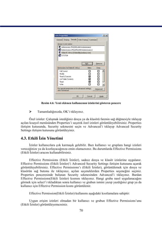 Resim 4.6: Yeni eklenen kullanıcının izinlerini gösteren pencere

           Tamamladığınızda, OK’i tıklayınız.

       Özel izinler: Çalışmak istediğiniz dosya ya da klasörü farenin sağ düğmesiyle tıklayıp
açılan kısayol menüsünden Properties’i seçerek özel izinleri görüntüleyebilirsiniz. Properties
iletişim kutusunda, Security sekmesini seçin ve Advanced’i tıklayıp Advanced Security
Settings iletişim kutusunu görüntüleyiniz.

4.3. Etkili İzin Yönetimi
       İzinler kullanıcılara çok karmaşık gelebilir. Bazı kullanıcı ve gruplara hangi izinleri
vereceğinize ya da kısıtlayacağınıza emin olamazsınız. Bu durumlarda Effective Permissions
(Etkili İzinler) aracını kullanabilirsiniz.

      Effective Permissions (Etkili İzinler), sadece dosya ve klasör izinlerine uygulanır.
Effective Permissions (Etkili İzinler)’i Advanced Security Settings iletişim kutusunu açarak
görüntüleyebilirsiniz. Effective Permissions’ı (Etkili İzinler), görüntülemek için dosya ve
klasörün sağ butonu ile tıklayınız, açılan seçeneklerden Properties seçeneğini seçiniz.
Properties penceresinde bulunan Security sekmesinden Advanced’i tıklayınız. Burdan
Effective Permissions(Etkili İzinler) kısmını tıklayınız. Hangi gruba nasıl uygulanacağını
görmek için select’i tıkladıktan sonra kullanıcı ve grubun ismini yazıp yazdığınız grup ya da
kullanıcı için Effective Permission kısmı görüntülenir.

      Effective Permission(Etkili İzinler) kullanımı aşağıdaki kısıtlamalara sahiptir:

       Uygun erişim izinleri olmadan bir kullanıcı ve grubun Effective Permissions’unu
(Etkili İzinler) görüntüleyemezsiniz.
                                             70
 